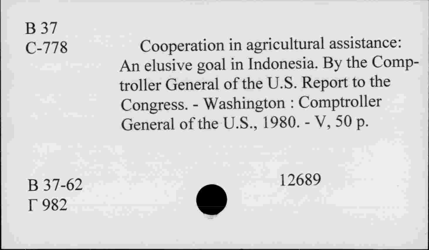 ﻿B37
C-778	Cooperation in agricultural assistance:
An elusive goal in Indonesia. By the Comptroller General of the U.S. Report to the Congress. - Washington : Comptroller General of the U.S., 1980. - V, 50 p.
B 37-62 f 982
12689